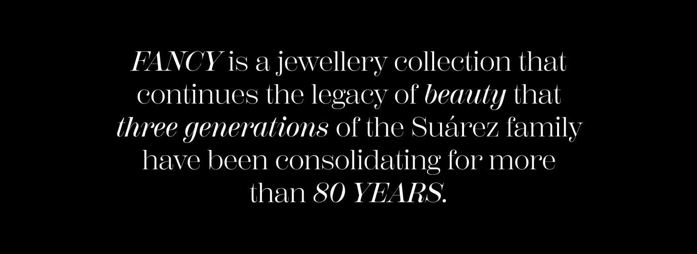 FANCY is a jewellery collection that continues the legacy of beauty that three generations of the Suárez family have been consolidating for more than 80 YEARS.