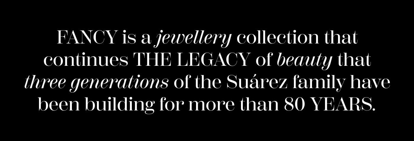 FANCY is a jewellery collection that continues THE LEGACY of beauty that three generations of the Suárez family have been building for more than 80 YEARS.  